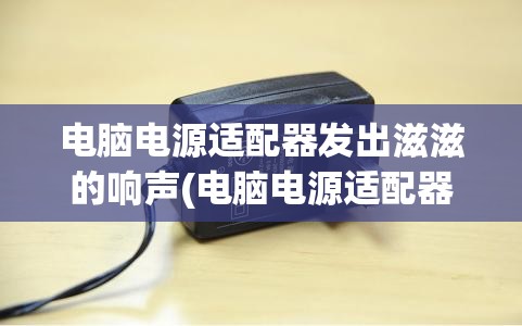 电脑电源适配器发出滋滋的响声(电脑电源适配器发出滋滋的响声,电脑灯闪)