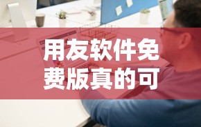 用友软件免费版真的可以使用吗？深度解析其功能及使用限制